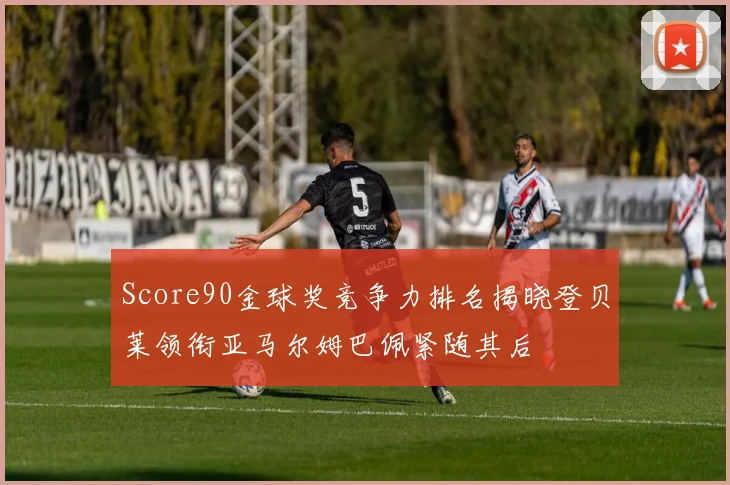 Score90金球奖竞争力排名揭晓登贝莱领衔亚马尔姆巴佩紧随其后