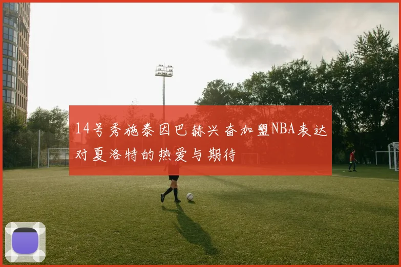 14号秀施泰因巴赫兴奋加盟NBA表达对夏洛特的热爱与期待