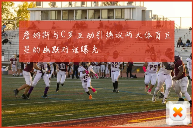 詹姆斯与C罗互动引热议两大体育巨星的幽默对话曝光