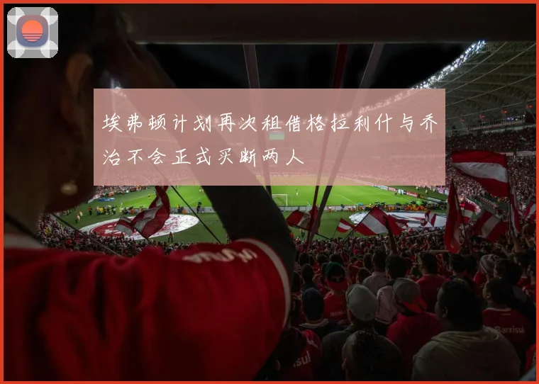 埃弗顿计划再次租借格拉利什与乔治不会正式买断两人