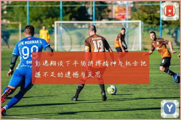 彭逸翔谈下半场拼搏精神与机会把握不足的遗憾与反思