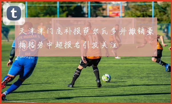 天津津门虎补报萨尔瓦多并撤销豪梅格劳中超报名引发关注