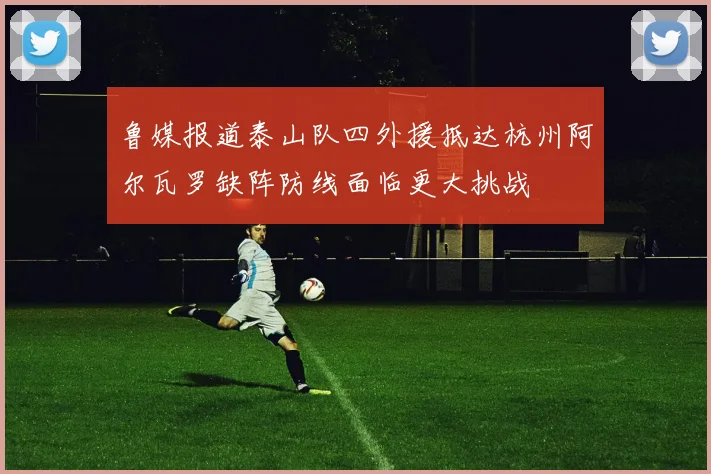 鲁媒报道泰山队四外援抵达杭州阿尔瓦罗缺阵防线面临更大挑战