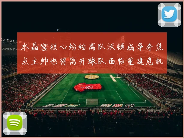 水晶宫核心纷纷离队沃顿成争夺焦点主帅也将离开球队面临重建危机