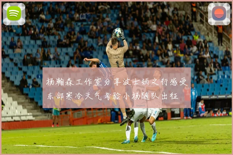 杨瀚森工作室分享波士顿之行感受东部寒冷天气考验小杨随队出征