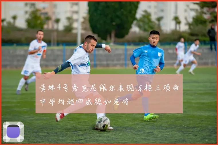 黄蜂4号秀克尼佩尔表现惊艳三项命中率均超四成稳如老将