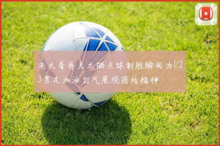 老大哥蒋光太晒点球制胜瞬间为U23男足加油打气展现团结精神