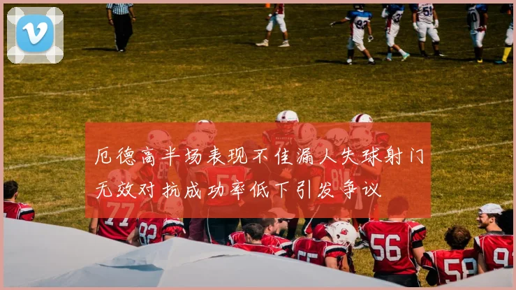 厄德高半场表现不佳漏人失球射门无效对抗成功率低下引发争议