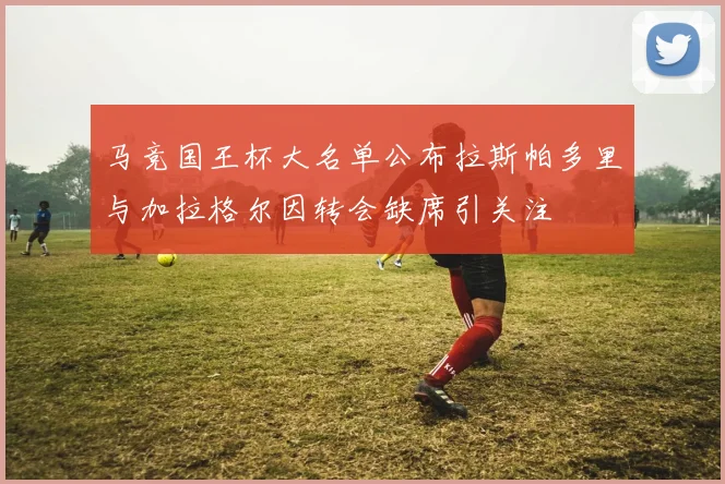马竞国王杯大名单公布拉斯帕多里与加拉格尔因转会缺席引关注