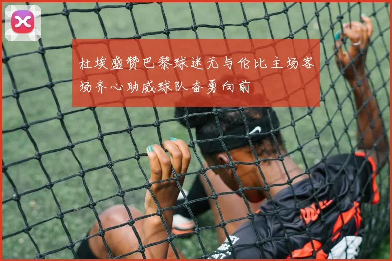 杜埃盛赞巴黎球迷无与伦比主场客场齐心助威球队奋勇向前