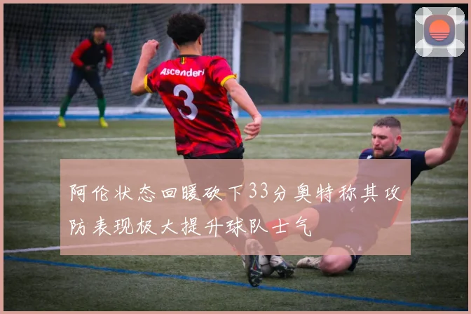 阿伦状态回暖砍下33分奥特称其攻防表现极大提升球队士气