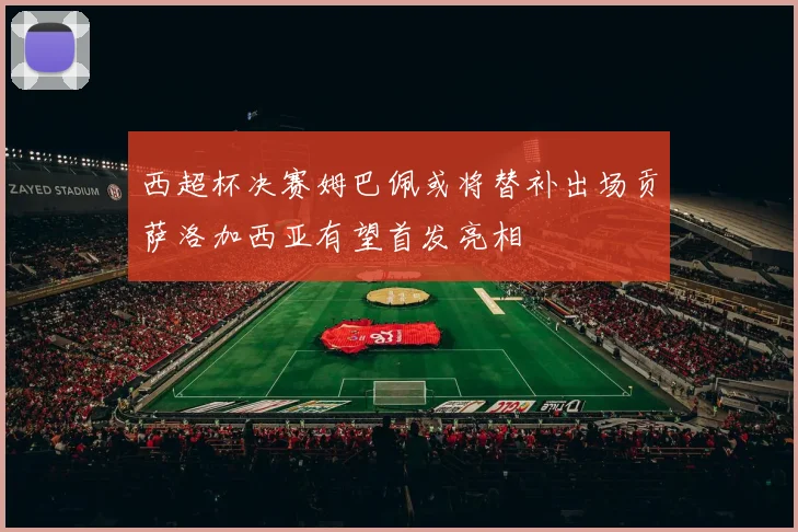 西超杯决赛姆巴佩或将替补出场贡萨洛加西亚有望首发亮相