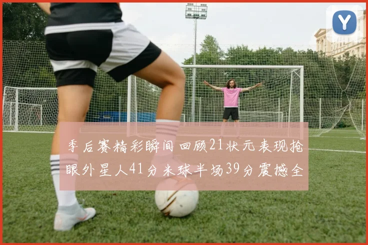 季后赛精彩瞬间回顾21状元表现抢眼外星人41分米球半场39分震撼全场