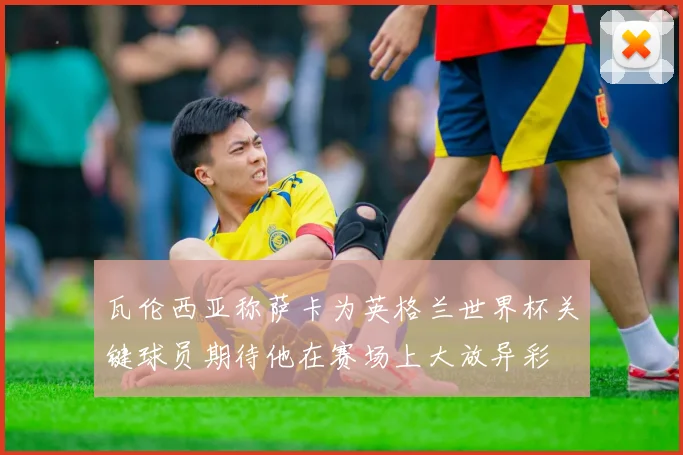 瓦伦西亚称萨卡为英格兰世界杯关键球员期待他在赛场上大放异彩