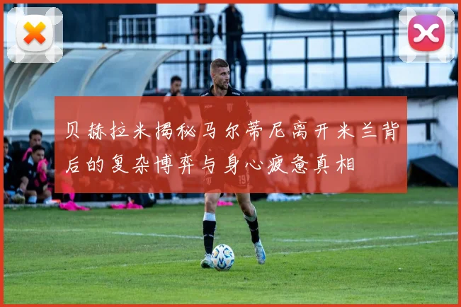贝赫拉米揭秘马尔蒂尼离开米兰背后的复杂博弈与身心疲惫真相
