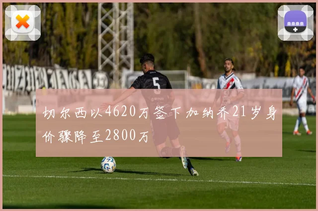 切尔西以4620万签下加纳乔21岁身价骤降至2800万
