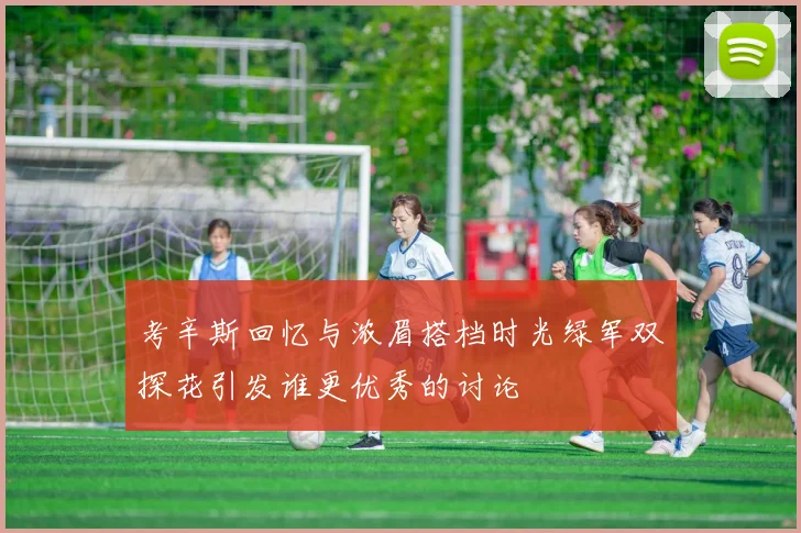 考辛斯回忆与浓眉搭档时光绿军双探花引发谁更优秀的讨论