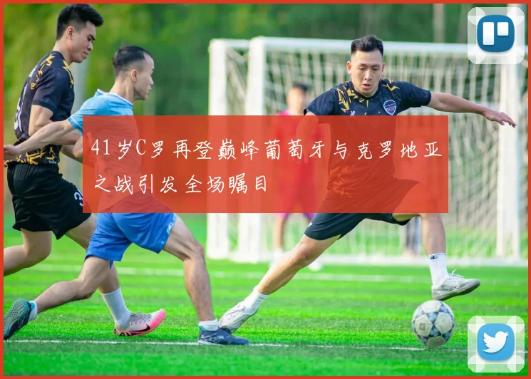 41岁C罗再登巅峰葡萄牙与克罗地亚之战引发全场瞩目