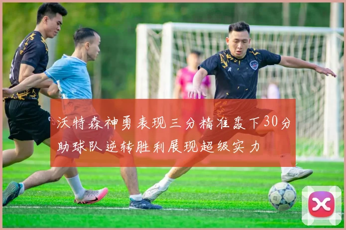 沃特森神勇表现三分精准轰下30分助球队逆转胜利展现超级实力