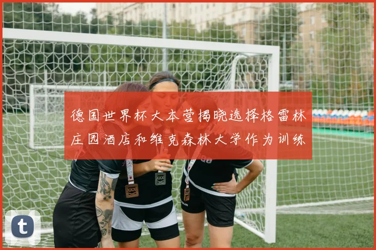 德国世界杯大本营揭晓选择格雷林庄园酒店和维克森林大学作为训练基地