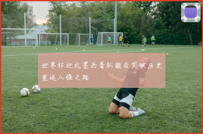 世界杯巡礼墨西哥队能否突破历史重返八强之路