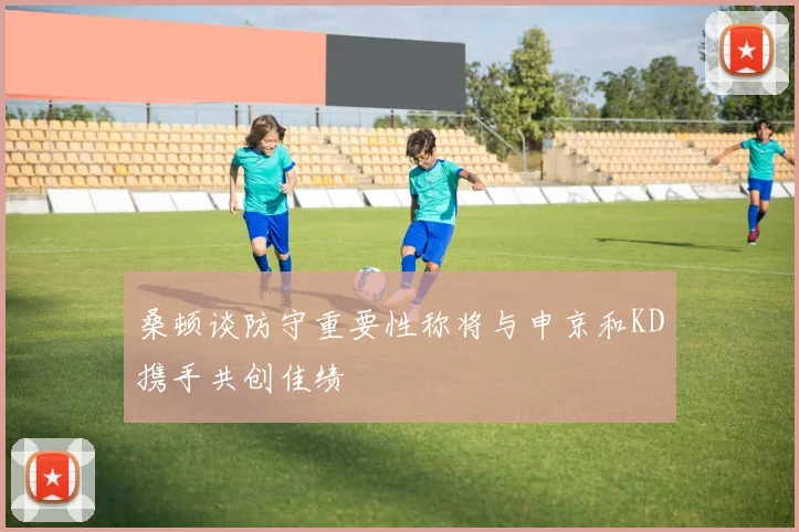 桑顿谈防守重要性称将与申京和KD携手共创佳绩